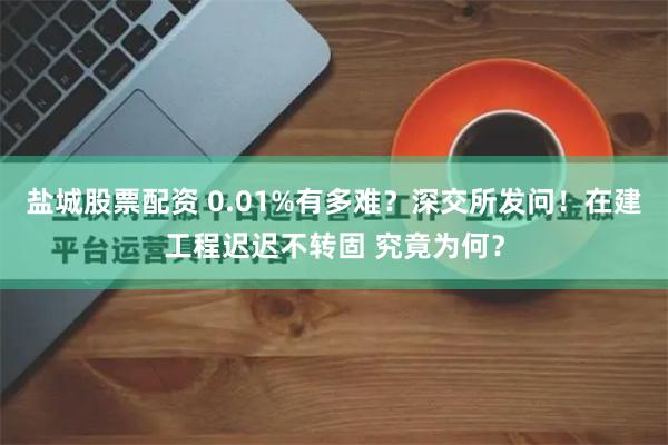 盐城股票配资 0.01%有多难？深交所发问！在建工程迟迟不转固 究竟为何？