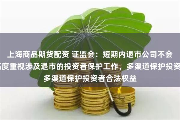 上海商品期货配资 证监会：短期内退市公司不会明显增加 高度重视涉及退市的投资者保护工作，多渠道保护投资者合法权益