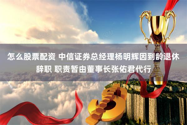 怎么股票配资 中信证券总经理杨明辉因到龄退休辞职 职责暂由董事长张佑君代行