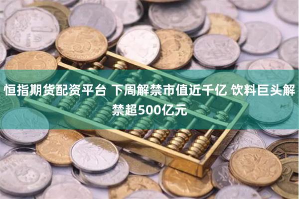 恒指期货配资平台 下周解禁市值近千亿 饮料巨头解禁超500亿元