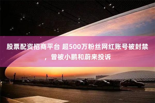 股票配资招商平台 超500万粉丝网红账号被封禁，曾被小鹏和蔚来投诉