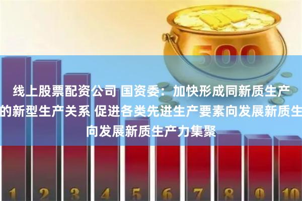 线上股票配资公司 国资委：加快形成同新质生产力相适应的新型生产关系 促进各类先进生产要素向发展新质生产力集聚