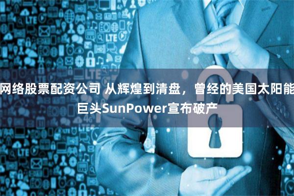 网络股票配资公司 从辉煌到清盘，曾经的美国太阳能巨头SunPower宣布破产