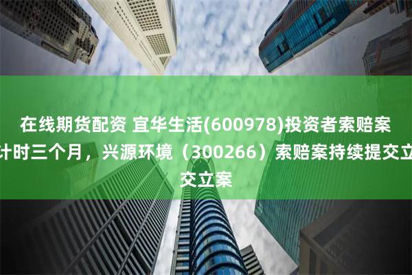 在线期货配资 宜华生活(600978)投资者索赔案倒计时三个月，兴源环境（300266）索赔案持续提交立案