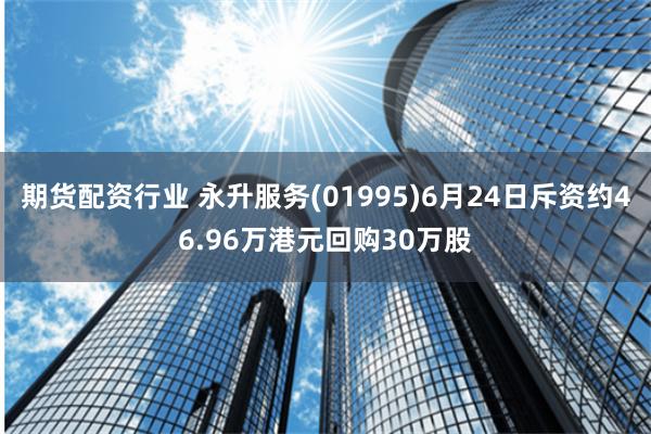 期货配资行业 永升服务(01995)6月24日斥资约46.96万港元回购30万股