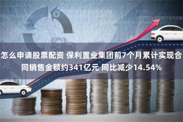 怎么申请股票配资 保利置业集团前7个月累计实现合同销售金额约341亿元 同比减少14.54%