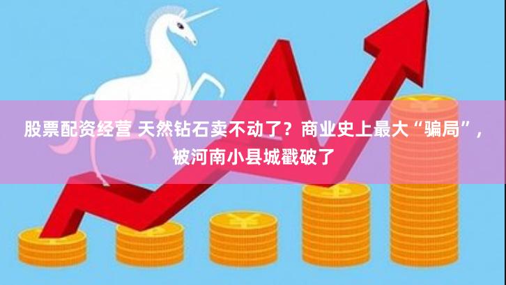 股票配资经营 天然钻石卖不动了？商业史上最大“骗局”，被河南小县城戳破了