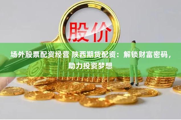 场外股票配资经营 陕西期货配资：解锁财富密码，助力投资梦想