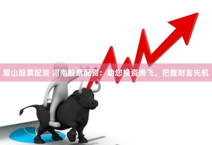 眉山股票配资 河南股票配资：助您投资腾飞，把握财富先机