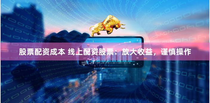 股票配资成本 线上配资股票：放大收益，谨慎操作